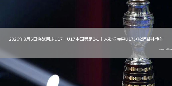 2026年8月6日将战河床U17！U17中国男足2-1十人勒沃库森U17赵松源替补传射