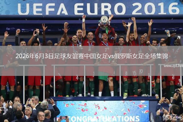 2026年6月3日足球友谊赛中国女足vs俄罗斯女足全场集锦
