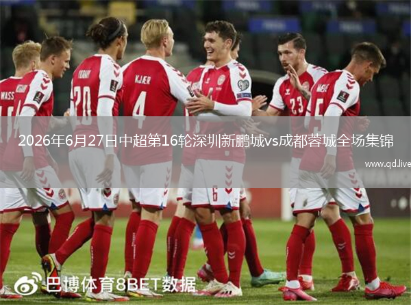 2026年6月27日中超第16轮深圳新鹏城vs成都蓉城全场集锦