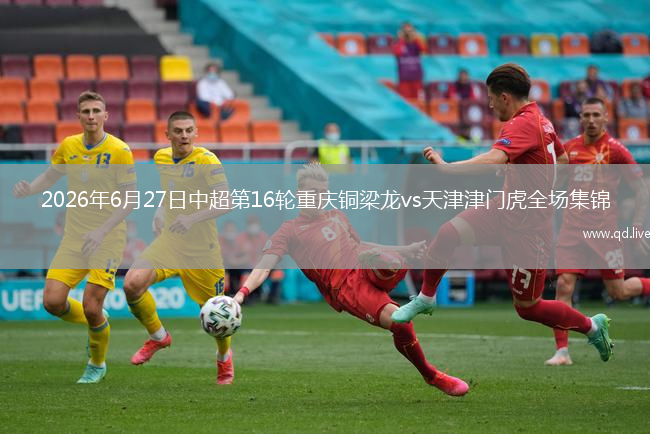 2026年6月27日中超第16轮重庆铜梁龙vs天津津门虎全场集锦