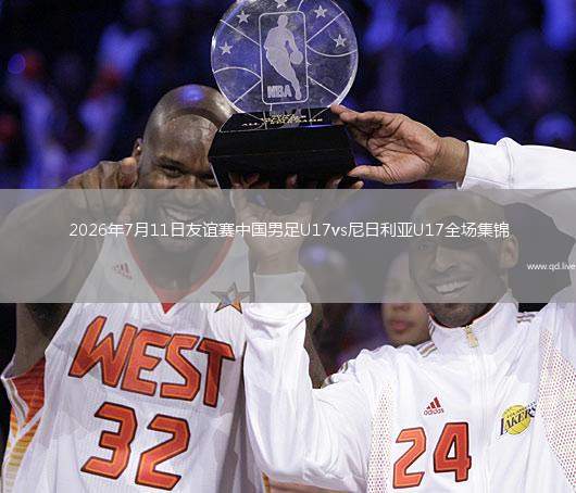 2026年7月11日友谊赛中国男足U17vs尼日利亚U17全场集锦