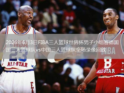 2026年6月3日FIBA三人篮球世界杯男子小组赛德国三人篮球队vs中国三人篮球队全场录像回放