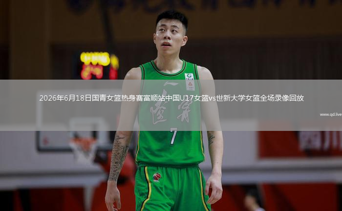 2026年6月18日国青女篮热身赛富顺站中国U17女篮vs世新大学女篮全场录像回放