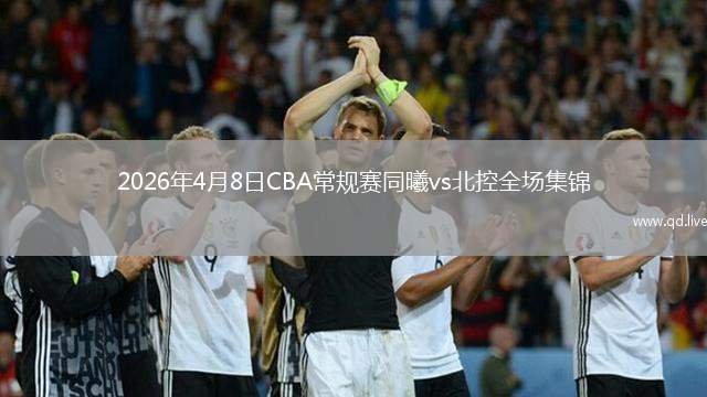 2026年4月8日CBA常规赛同曦vs北控全场集锦