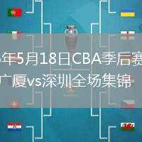 2026年5月18日CBA季后赛半决赛广厦vs深圳全场集锦