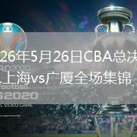 2026年5月26日CBA总决赛G1上海vs广厦全场集锦