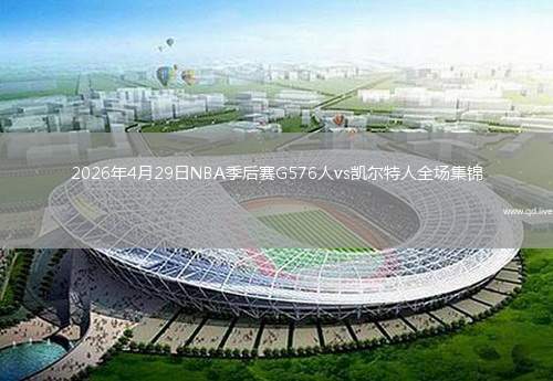 2026年4月29日NBA季后赛G576人vs凯尔特人全场集锦