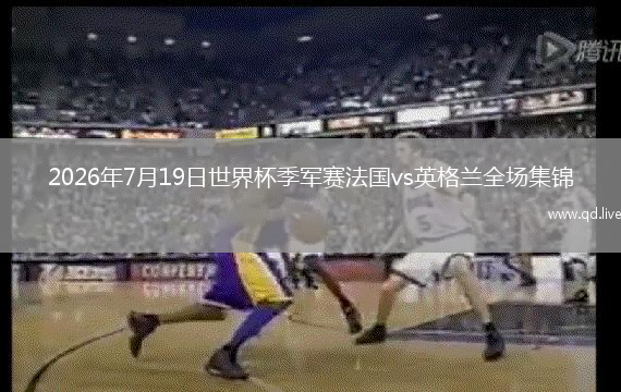 2026年7月19日世界杯季军赛法国vs英格兰全场集锦