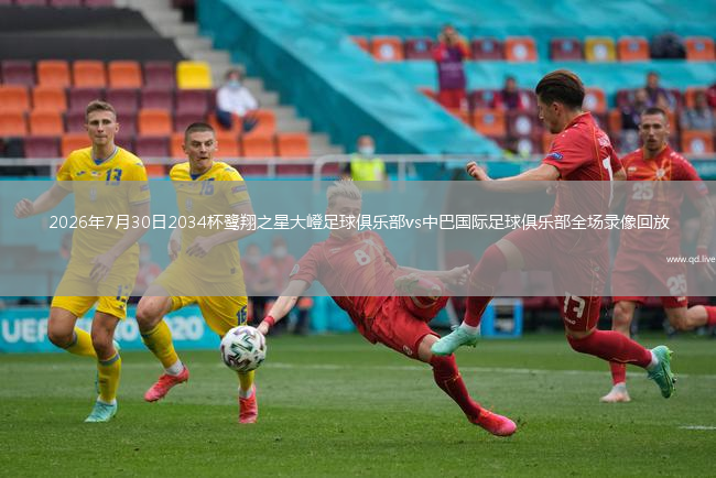 2026年7月30日2034杯鹭翔之星大嶝足球俱乐部vs中巴国际足球俱乐部全场录像回放