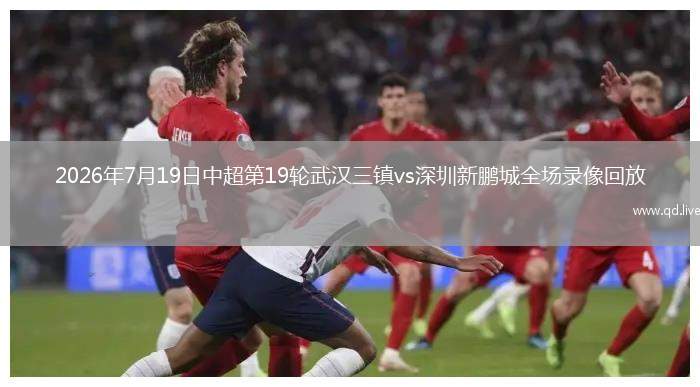 2026年7月19日中超第19轮武汉三镇vs深圳新鹏城全场录像回放
