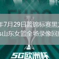 2026年7月29日篮锦标赛黑龙江女篮vs山东女篮全场录像回放